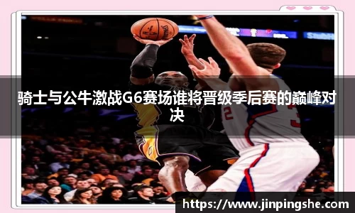 骑士与公牛激战G6赛场谁将晋级季后赛的巅峰对决
